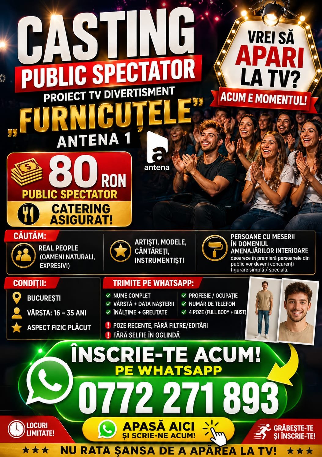 🔥 CASTING #PUBLIC #SPECTATOR - PROIECT TV DIVERTISMENT "FURNICUTELE "-ANTENA1 https://www.facebook.com/share/17bGfjBoec/ Vrei să apari la TV? Acum e momentul! 🎬 Se caută public spectator, tineri din #Bucuresti . 💰 Plată: - 80 RON - public spectator #Catering asigurat ! 🎭 Căutăm: ✔️ Real people (oameni naturali, expresivi) ✔️ Persoanele din public vor deveni concurenti figurarie simpla/speciala si vor fi platiti initial, cum am mai scris, cu 80 ron apoi cu 150 si/sau 300 ron. 📍 Condiții: * #București * #Vârsta: 16 – 35 ani * #Aspect #fizic plăcut 📩 Înscriere: Trimite pe WhatsApp la 0772 271 893: * Nume complet * Vârstă + data nașterii * Înălțime + greutate * Profesie / ocupație * Număr de telefon * 4 poze (full body + bust) ❗ Poze recente, fără filtre/editări ❗ Fără selfie în oglindă 📝 La subiect scrie: „"public Furnicutele ” 🎥 Locuri limitate! Grăbește-te si inscrie-te !
